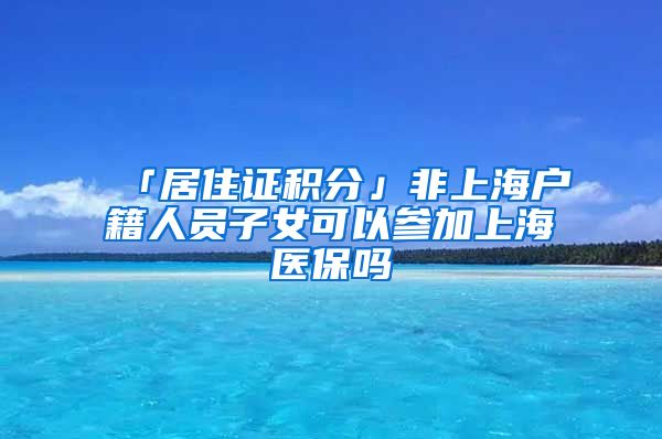 「居住证积分」非上海户籍人员子女可以参加上海医保吗