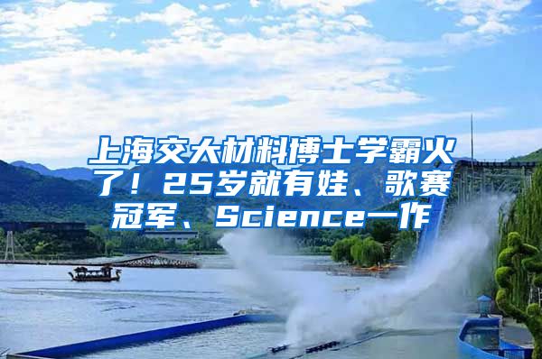 上海交大材料博士学霸火了！25岁就有娃、歌赛冠军、Science一作