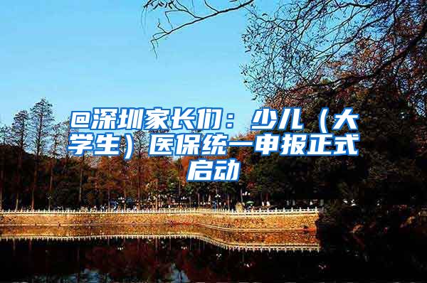 @深圳家长们：少儿（大学生）医保统一申报正式启动