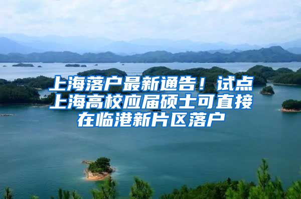 上海落户最新通告！试点上海高校应届硕士可直接在临港新片区落户