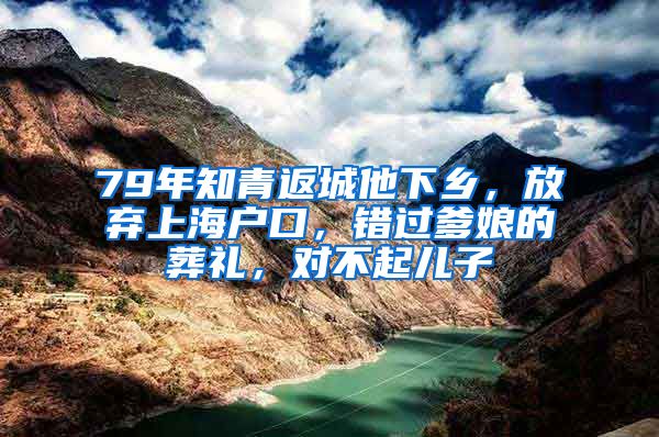 79年知青返城他下乡，放弃上海户口，错过爹娘的葬礼，对不起儿子