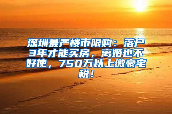 深圳最严楼市限购：落户3年才能买房，离婚也不好使，750万以上缴豪宅税！