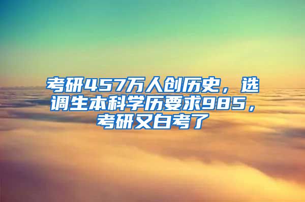 考研457万人创历史，选调生本科学历要求985，考研又白考了