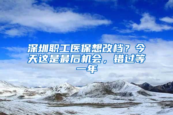 深圳职工医保想改档？今天这是最后机会，错过等一年