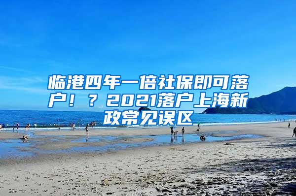 临港四年一倍社保即可落户！？2021落户上海新政常见误区