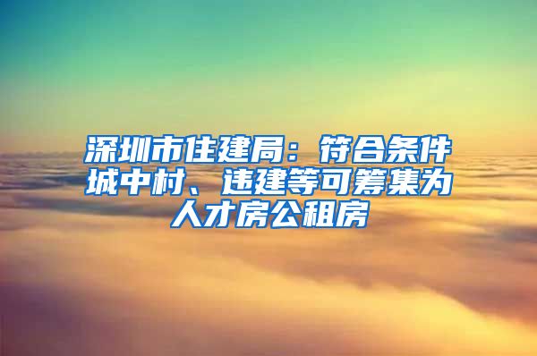 深圳市住建局：符合条件城中村、违建等可筹集为人才房公租房