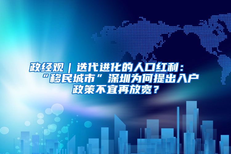 政经观｜迭代进化的人口红利：“移民城市”深圳为何提出入户政策不宜再放宽？