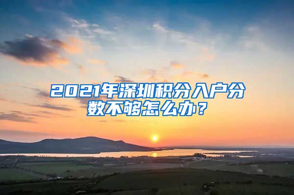 2021年深圳积分入户分数不够怎么办？