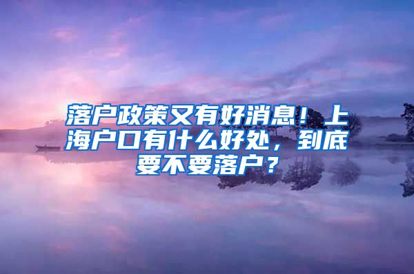 落户政策又有好消息！上海户口有什么好处，到底要不要落户？