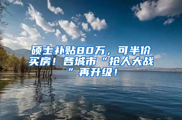 硕士补贴80万，可半价买房！各城市“抢人大战”再升级！