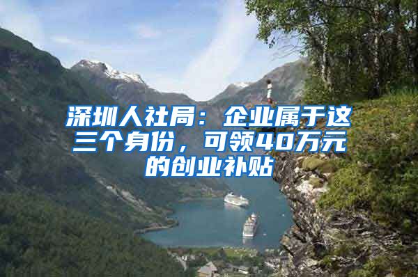 深圳人社局：企业属于这三个身份，可领40万元的创业补贴