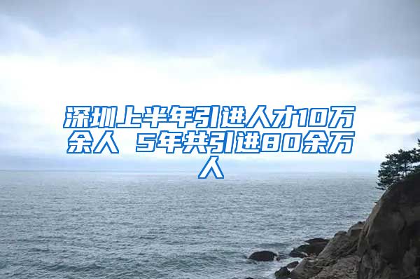 深圳上半年引进人才10万余人 5年共引进80余万人