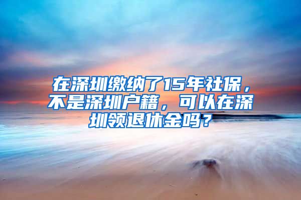 在深圳缴纳了15年社保，不是深圳户籍，可以在深圳领退休金吗？