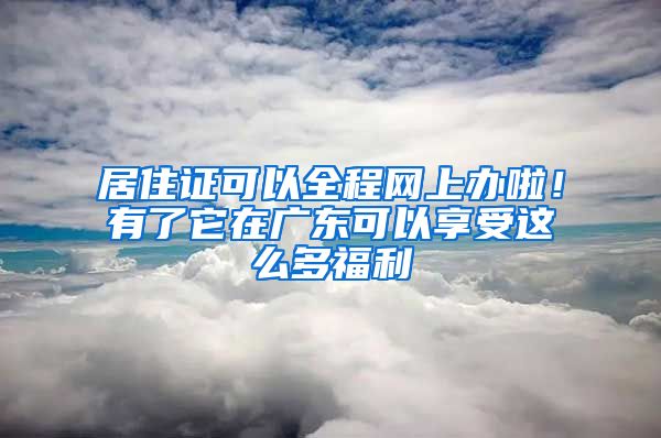 居住证可以全程网上办啦！有了它在广东可以享受这么多福利