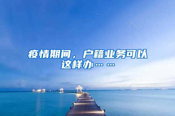 疫情期间，户籍业务可以这样办……