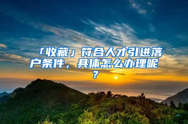 「收藏」符合人才引进落户条件，具体怎么办理呢？