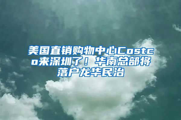 美国直销购物中心Costco来深圳了！华南总部将落户龙华民治