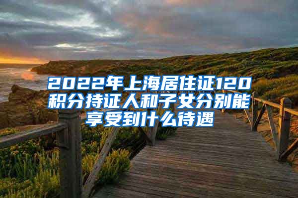 2022年上海居住证120积分持证人和子女分别能享受到什么待遇