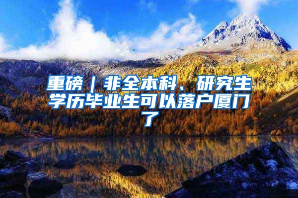 重磅｜非全本科、研究生学历毕业生可以落户厦门了