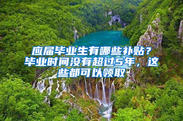 应届毕业生有哪些补贴？毕业时间没有超过5年，这些都可以领取