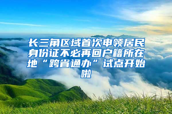 长三角区域首次申领居民身份证不必再回户籍所在地“跨省通办”试点开始啦