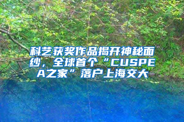 科艺获奖作品揭开神秘面纱，全球首个“CUSPEA之家”落户上海交大