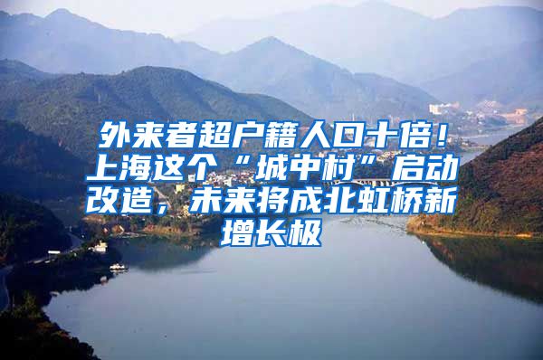 外来者超户籍人口十倍！上海这个“城中村”启动改造，未来将成北虹桥新增长极