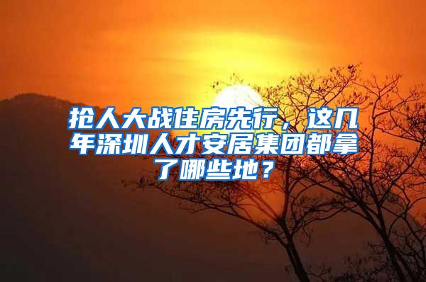 抢人大战住房先行，这几年深圳人才安居集团都拿了哪些地？