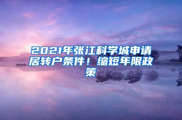 2021年张江科学城申请居转户条件！缩短年限政策