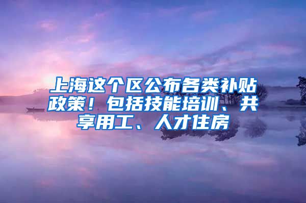 上海这个区公布各类补贴政策！包括技能培训、共享用工、人才住房