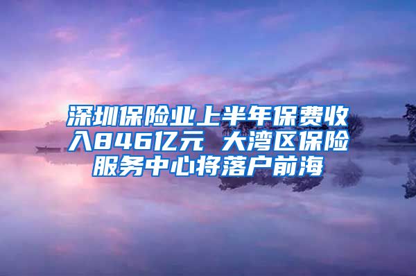 深圳保险业上半年保费收入846亿元 大湾区保险服务中心将落户前海