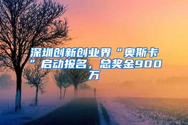 深圳创新创业界“奥斯卡”启动报名，总奖金900万