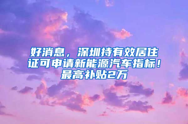 好消息，深圳持有效居住证可申请新能源汽车指标！最高补贴2万