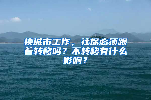 换城市工作，社保必须跟着转移吗？不转移有什么影响？