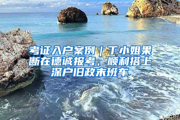 考证入户案例｜丁小姐果断在德诚报考，顺利搭上深户旧政末班车