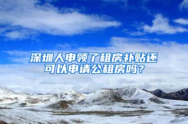 深圳人申领了租房补贴还可以申请公租房吗？