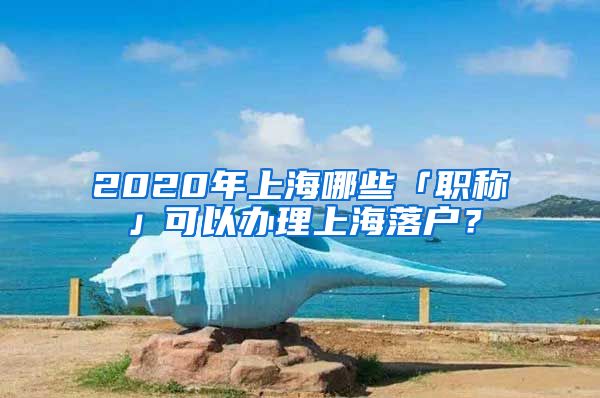 2020年上海哪些「职称」可以办理上海落户？