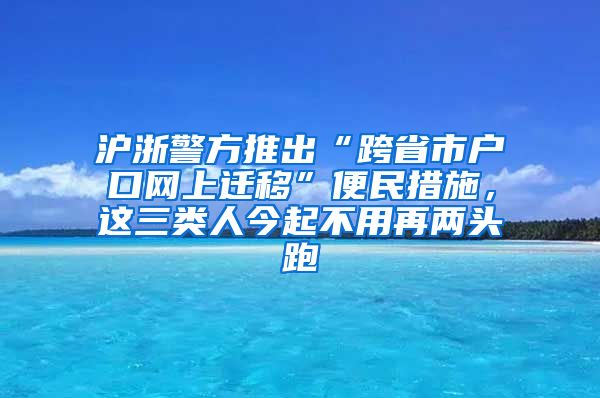 沪浙警方推出“跨省市户口网上迁移”便民措施，这三类人今起不用再两头跑