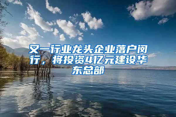 又一行业龙头企业落户闵行，将投资4亿元建设华东总部