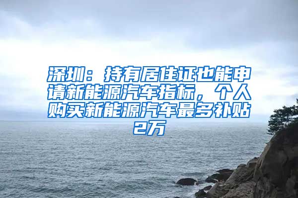 深圳：持有居住证也能申请新能源汽车指标，个人购买新能源汽车最多补贴2万