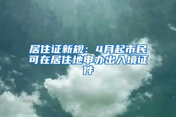 居住证新规：4月起市民可在居住地申办出入境证件