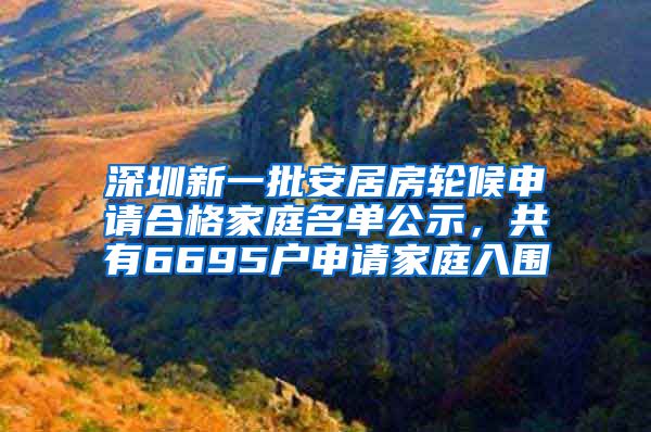 深圳新一批安居房轮候申请合格家庭名单公示，共有6695户申请家庭入围