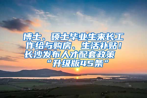 博士、硕士毕业生来长工作给与购房、生活补贴！长沙发布人才配套政策“升级版45条”