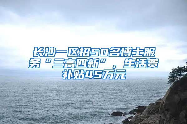 长沙一区招50名博士服务“三高四新”，生活费补贴45万元