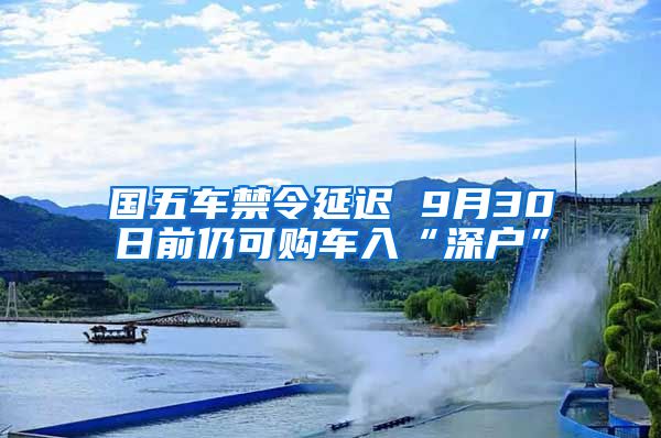 国五车禁令延迟 9月30日前仍可购车入“深户”