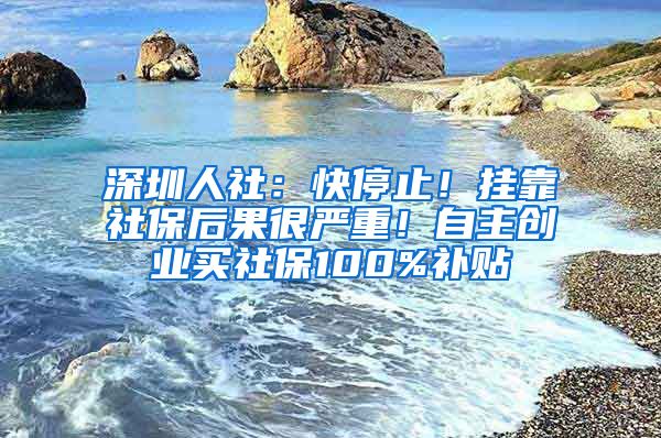 深圳人社：快停止！挂靠社保后果很严重！自主创业买社保100%补贴