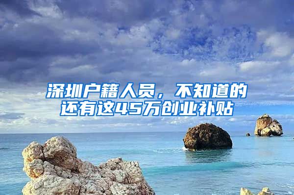 深圳户籍人员，不知道的还有这45万创业补贴