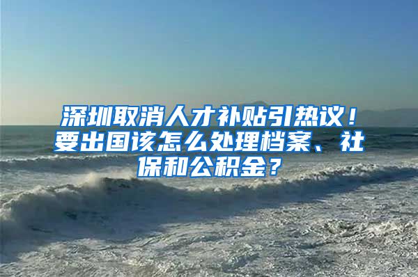 深圳取消人才补贴引热议！要出国该怎么处理档案、社保和公积金？