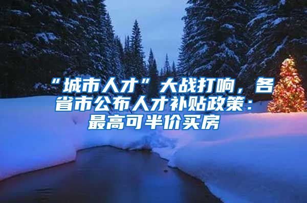 “城市人才”大战打响，各省市公布人才补贴政策：最高可半价买房