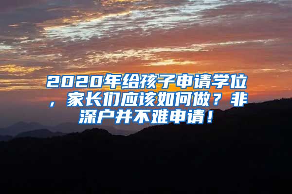 2020年给孩子申请学位，家长们应该如何做？非深户并不难申请！